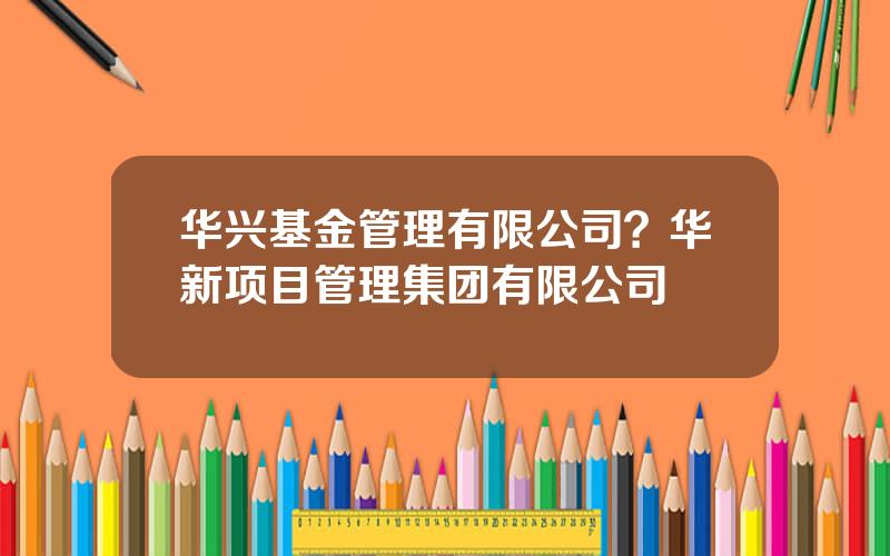 华兴基金管理有限公司？华新项目管理集团有限公司