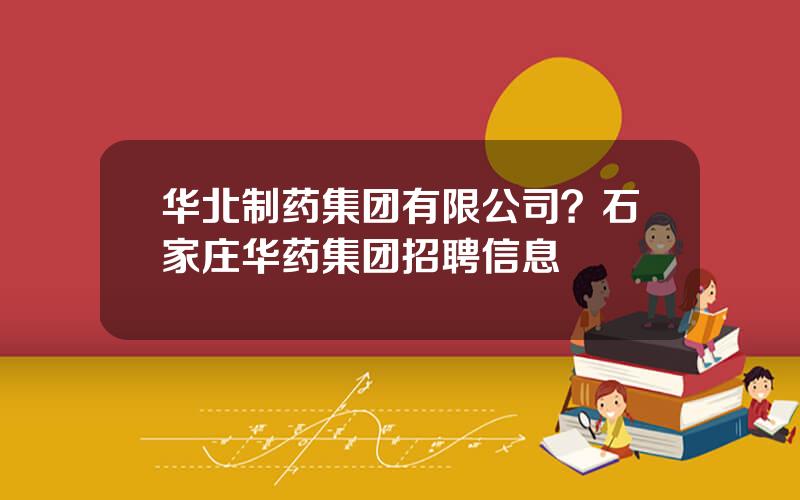 华北制药集团有限公司？石家庄华药集团招聘信息