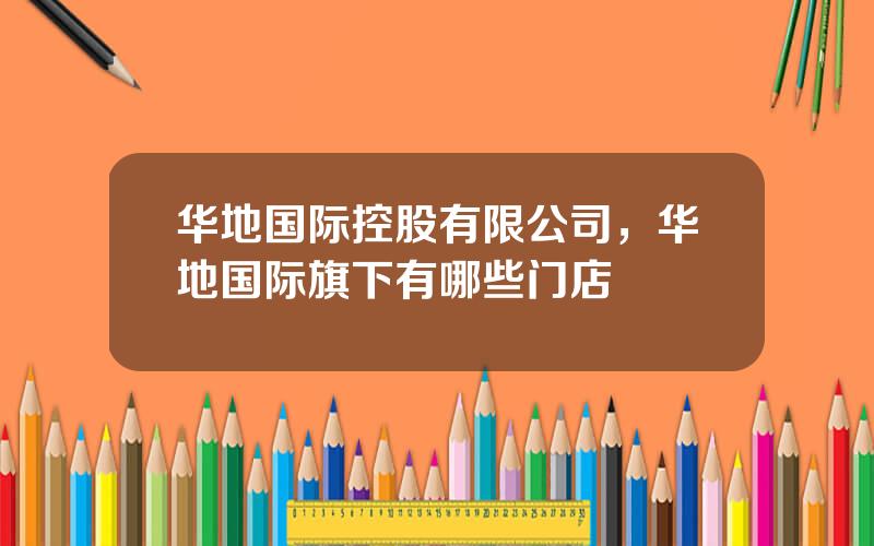 华地国际控股有限公司，华地国际旗下有哪些门店