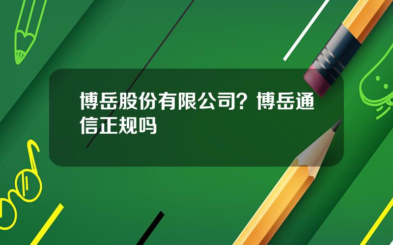 博岳股份有限公司？博岳通信正规吗