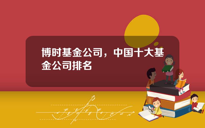 博时基金公司，中国十大基金公司排名