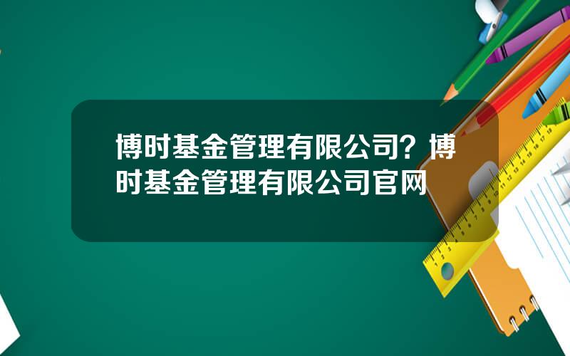 博时基金管理有限公司？博时基金管理有限公司官网