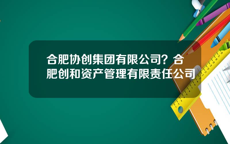 合肥协创集团有限公司？合肥创和资产管理有限责任公司