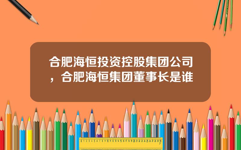 合肥海恒投资控股集团公司，合肥海恒集团董事长是谁
