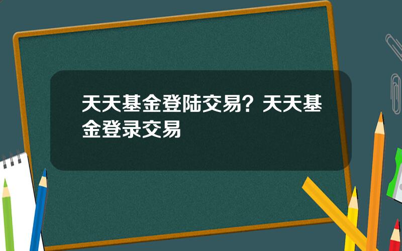 天天基金登陆交易？天天基金登录交易