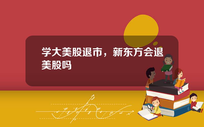 学大美股退市，新东方会退美股吗