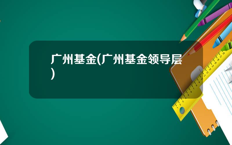 广州基金(广州基金领导层)