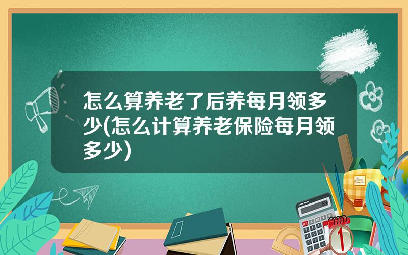 怎么算养老了后养每月领多少(怎么计算养老保险每月领多少)