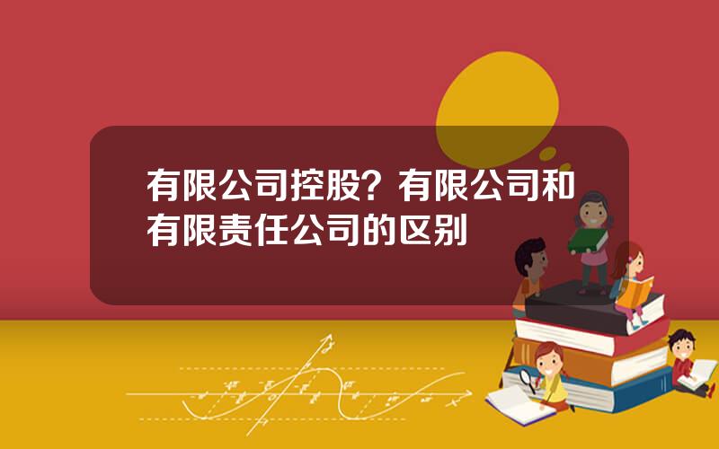 有限公司控股？有限公司和有限责任公司的区别