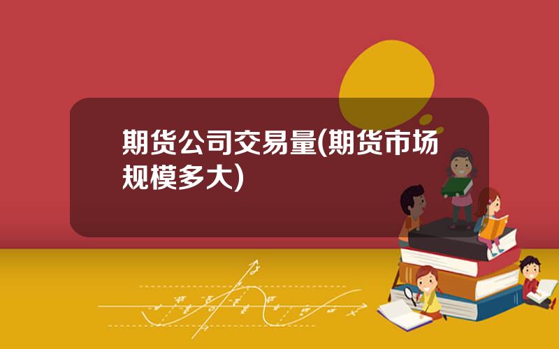 期货公司交易量(期货市场规模多大)