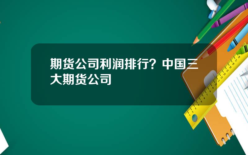 期货公司利润排行？中国三大期货公司