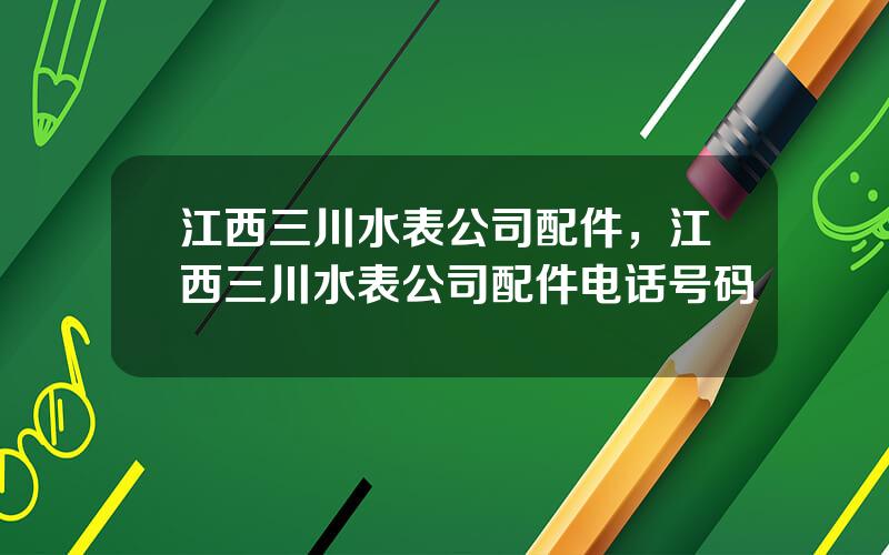江西三川水表公司配件，江西三川水表公司配件电话号码