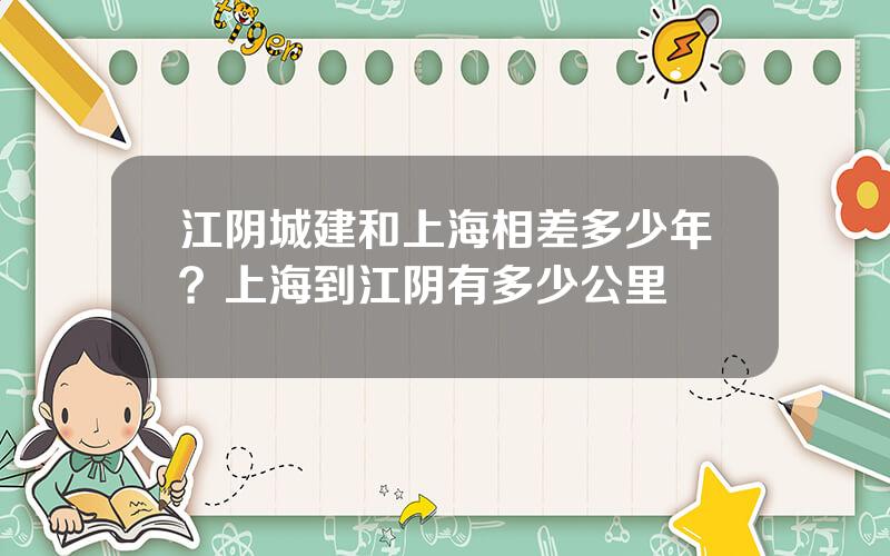 江阴城建和上海相差多少年？上海到江阴有多少公里
