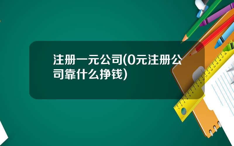 注册一元公司(0元注册公司靠什么挣钱)