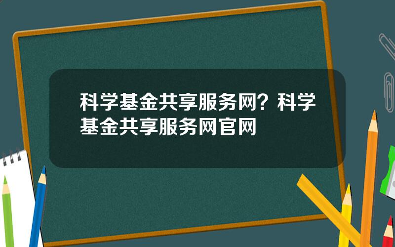 科学基金共享服务网？科学基金共享服务网官网