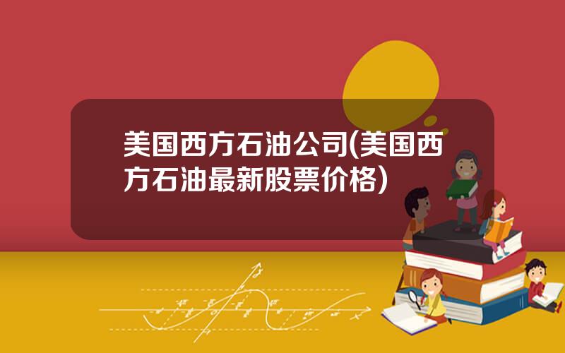 美国西方石油公司(美国西方石油最新股票价格)