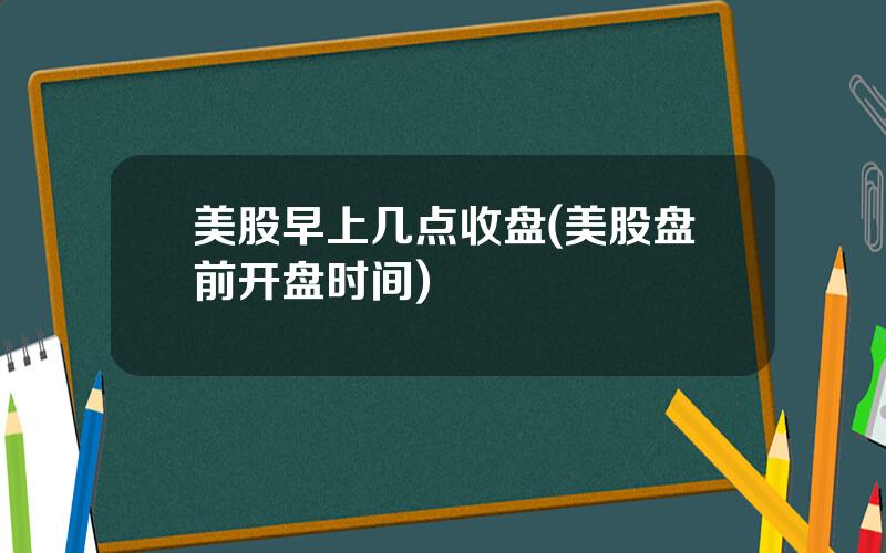 美股早上几点收盘(美股盘前开盘时间)