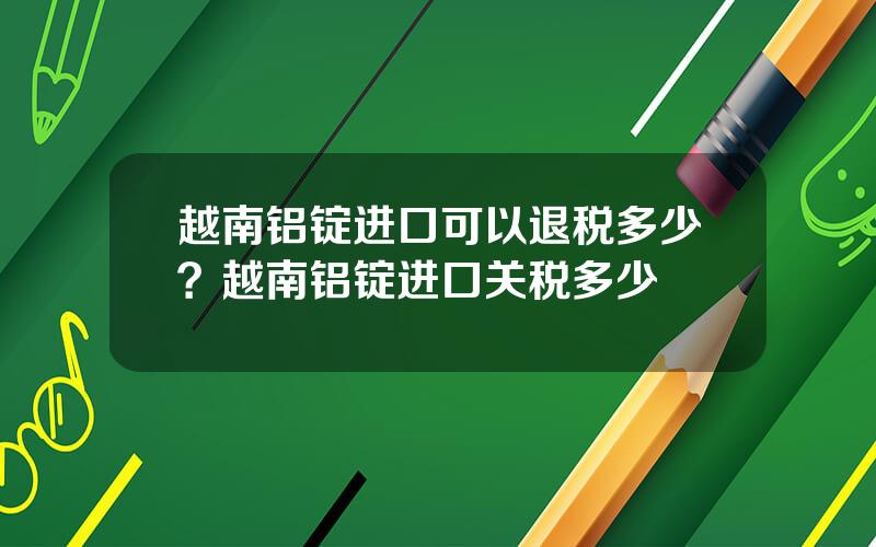 越南铝锭进口可以退税多少？越南铝锭进口关税多少